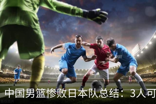 中国男篮惨败日本队总结：3人可淘汰，4人需调整，3人应该召回